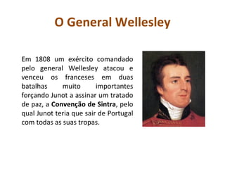O General Wellesley Em 1808 um exército comandado pelo general Wellesley atacou e venceu os franceses em duas batalhas muito importantes forçando Junot a assinar um tratado de paz, a  Convenção de Sintra , pelo qual Junot teria que sair de Portugal com todas as suas tropas.  