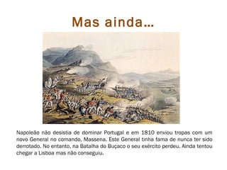 Mas ainda…




Napoleão não desistia de dominar Portugal e em 1810 enviou tropas com um
novo General no comando, Massena. Este General tinha fama de nunca ter sido
derrotado. No entanto, na Batalha do Buçaco o seu exército perdeu. Ainda tentou
chegar a Lisboa mas não conseguiu.
 