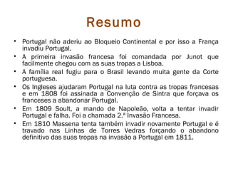 Resumo
• Portugal não aderiu ao Bloqueio Continental e por isso a França
  invadiu Portugal.
• A primeira invasão francesa foi comandada por Junot que
  facilmente chegou com as suas tropas a Lisboa.
• A família real fugiu para o Brasil levando muita gente da Corte
  portuguesa.
• Os Ingleses ajudaram Portugal na luta contra as tropas francesas
  e em 1808 foi assinada a Convenção de Sintra que forçava os
  franceses a abandonar Portugal.
• Em 1809 Soult, a mando de Napoleão, volta a tentar invadir
  Portugal e falha. Foi a chamada 2.ª Invasão Francesa.
• Em 1810 Massena tenta também invadir novamente Portugal e é
  travado nas Linhas de Torres Vedras forçando o abandono
  definitivo das suas tropas na invasão a Portugal em 1811.
 
