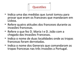 Questões

• Indica uma das medidas que Junot tomou para
  provar que eram os franceses que mandavam em
  Lisboa.
• Refere quatro atitudes dos franceses durante as
  invasões francesas.
• Refere o que fez D. Maria I e D. João com a
  chegada das Invasões Francesas.
• Indica o nome de duas localidades onde as tropas
  francesas foram derrotadas.
• Indica o nome dos Generais que comandaram as
  tropas francesas nas três invasões a Portugal.
 