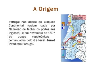 A Origem

Portugal não aderiu ao Bloqueio
Continental (ordem dada por
Napoleão de fechar os portos aos
ingleses) e em Novembro de 1807
as     tropas    napoleónicas
comandadas pelo General Junot
invadiram Portugal.
 
