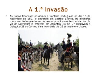 A 1.ª Invasão
•   As tropas francesas passaram a fronteira portuguesa no dia 19 de
    Novembro de 1807 e entraram em Castelo Branco. Os invasores
    roubavam tudo quanto encontravam, principalmente comida. No dia
    23 de Novembro já estavam em Abrantes. No dia 27 chegavam à
    Golegã, a 28 ao Cartaxo e na manhã de dia 29 estavam em Lisboa.
 