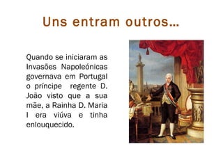 Uns entram outros…

Quando se iniciaram as
Invasões Napoleónicas
governava em Portugal
o príncipe regente D.
João visto que a sua
mãe, a Rainha D. Maria
I era viúva e tinha
enlouquecido.
 