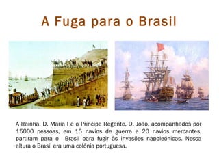 A Fuga para o Brasil




A Rainha, D. Maria I e o Príncipe Regente, D. João, acompanhados por
15000 pessoas, em 15 navios de guerra e 20 navios mercantes,
partiram para o Brasil para fugir às invasões napoleónicas. Nessa
altura o Brasil era uma colónia portuguesa.
 