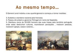 Ao mesmo tempo…
O General Junot instalou o seu quartel-general e começou a tomar medidas:

3. Substitui a bandeira nacional pela francesa.
4. Passou ele próprio a governar Portugal em nome de Napoleão.
5. Distribuiu cerca de 50.000 homens das suas tropas pelo território português
onde estes destruíram culturas, incendiaram povoações , mataram pessoas,
roubaram igrejas, casas e solares…
 
