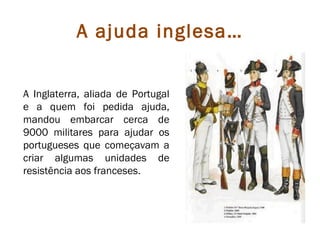 A ajuda inglesa…


A Inglaterra, aliada de Portugal
e a quem foi pedida ajuda,
mandou embarcar cerca de
9000 militares para ajudar os
portugueses que começavam a
criar algumas unidades de
resistência aos franceses.
 
