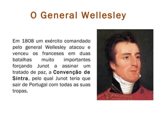 O General Wellesley

Em 1808 um exército comandado
pelo general Wellesley atacou e
venceu os franceses em duas
batalhas     muito     importantes
forçando Junot a assinar um
tratado de paz, a Convenção de
Sintra, pelo qual Junot teria que
sair de Portugal com todas as suas
tropas.
 