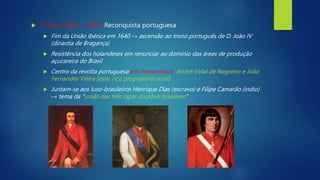  3ª fase (1645 - 1654): Reconquista portuguesa
 Fim da União Ibérica em 1640 → ascensão ao trono português de D. João IV
(dinastia de Bragança)
 Resistência dos holandeses em renunciar ao domínio das áreas de produção
açucareira do Brasil
 Centro da revolta portuguesa em Pernambuco: André Vidal de Negreiro e João
Fernandes Vieira (este, rico proprietário rural)
 Juntam-se aos luso-brasileiros Henrique Dias (escravo) e Filipe Camarão (índio)
→ tema da "união das três raças do povo brasileiro"
 