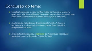 Conclusão do tema:
 Invasões holandesas: o maior conflito militar da Colônia se inseriu no
quadro das relações conflituosas das nações mercantilistas europeias pelo
controle do comércio colonial no século XVII (açúcar e escravos)
 A colonização holandesa do Brasil teria sido "melhor" do que a
portuguesa, e por isso, mais promissora para o futuro histórico
independente do Brasil?
 A vitória final impulsionou o nativismo de Pernambuco nos séculos
seguintes, como na Revolução Praieira de 1848.
 