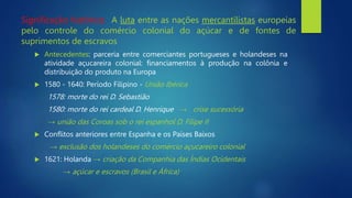  Antecedentes: parceria entre comerciantes portugueses e holandeses na
atividade açucareira colonial: financiamentos à produção na colônia e
distribuição do produto na Europa
 1580 - 1640: Período Filipino - União Ibérica
1578: morte do rei D. Sebastião
1580: morte do rei cardeal D. Henrique → crise sucessória
→ união das Coroas sob o rei espanhol D. Filipe II
 Conflitos anteriores entre Espanha e os Países Baixos
→ exclusão dos holandeses do comércio açucareiro colonial
 1621: Holanda → criação da Companhia das Índias Ocidentais
→ açúcar e escravos (Brasil e África)
Significação histórica: A luta entre as nações mercantilistas europeias
pelo controle do comércio colonial do açúcar e de fontes de
suprimentos de escravos
 