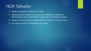 1624: Salvador
 rápida conquista da capital da Colônia
 organização da resistência portuguesa, chefiada por Matias de
Albuquerque (novo governador) e pelo bispo Dom Marcos Teixeira
 auxílio de uma frota luso-espanhola de 52 navios e 12 mil homens
 em maio de 1625, os holandeses se rendem
 