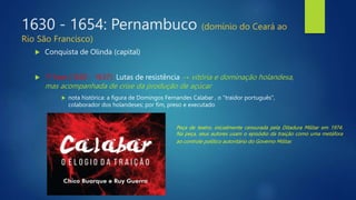 1630 - 1654: Pernambuco (domínio do Ceará ao
Rio São Francisco)
 Conquista de Olinda (capital)
 1ª fase (1630 - 1637): Lutas de resistência → vitória e dominação holandesa,
mas acompanhada de crise da produção de açúcar
 nota histórica: a figura de Domingos Fernandes Calabar , o "traidor português",
colaborador dos holandeses; por fim, preso e executado
Peça de teatro, inicialmente censurada pela Ditadura Militar em 1974.
Na peça, seus autores usam o episódio da traição como uma metáfora
ao controle político autoritário do Governo Militar.
 