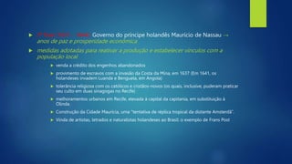  2ª fase (1637 - 1644): Governo do príncipe holandês Maurício de Nassau →
anos de paz e prosperidade econômica
 medidas adotadas para reativar a produção e estabelecer vínculos com a
população local
 venda a crédito dos engenhos abandonados
 provimento de escravos com a invasão da Costa da Mina, em 1637 (Em 1641, os
holandeses invadem Luanda e Benguela, em Angola)
 tolerância religiosa com os católicos e cristãos-novos (os quais, inclusive, puderam praticar
seu culto em duas sinagogas no Recife)
 melhoramentos urbanos em Recife, elevada à capital da capitania, em substituição à
Olinda.
 Construção da Cidade Maurícia, uma "tentativa de réplica tropical da distante Amsterdã”.
 Vinda de artistas, letrados e naturalistas holandeses ao Brasil: o exemplo de Frans Post
 