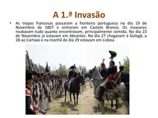 A 1.ª InvasãoAs tropas francesas passaram a fronteira portuguesa no dia 19 de Novembro de 1807 e entraram em Castelo Branco. Os invasores roubavam tudo quanto encontravam, principalmente comida. No dia 23 de Novembro já estavam em Abrantes. No dia 27 chegavam à Golegã, a 28 ao Cartaxo e na manhã de dia 29 estavam em Lisboa.
