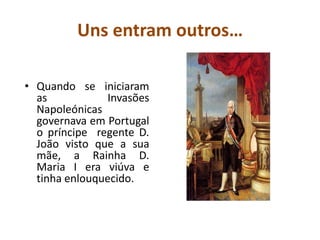 Uns entram outros…Quando se iniciaram as Invasões Napoleónicas governava em Portugal o príncipe  regente D. João visto que a sua mãe, a Rainha D. Maria I era viúva e tinha enlouquecido.A Fuga para o BrasilA Rainha, D. Maria I e o Príncipe Regente, D. João, acompanhados por 15.000 pessoas, em 15 navios de guerra e 20 navios mercantes, partiram para o  Brasil para fugir às invasões. Nessa altura o Brasil era uma colónia portuguesa.