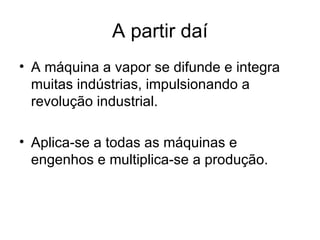 A partir daí
• A máquina a vapor se difunde e integra
  muitas indústrias, impulsionando a
  revolução industrial.

• Aplica-se a todas as máquinas e
  engenhos e multiplica-se a produção.
 