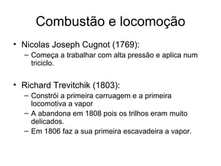Combustão e locomoção
• Nicolas Joseph Cugnot (1769):
  – Começa a trabalhar com alta pressão e aplica num
    triciclo.


• Richard Trevitchik (1803):
  – Constrói a primeira carruagem e a primeira
    locomotiva a vapor
  – A abandona em 1808 pois os trilhos eram muito
    delicados.
  – Em 1806 faz a sua primeira escavadeira a vapor.
 