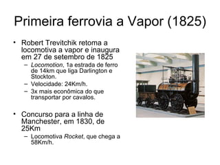 Primeira ferrovia a Vapor (1825)
• Robert Trevitchik retoma a
  locomotiva a vapor e inaugura
  em 27 de setembro de 1825
   – Locomotion, 1a estrada de ferro
     de 14km que liga Darlington e
     Stockton.
   – Velocidade: 24Km/h.
   – 3x mais econômica do que
     transportar por cavalos.

• Concurso para a linha de
  Manchester, em 1830, de
  25Km
   – Locomotiva Rocket, que chega a
     58Km/h.
 