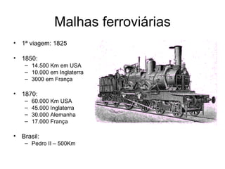 Malhas ferroviárias
• 1ª viagem: 1825

• 1850:
   – 14.500 Km em USA
   – 10.000 em Inglaterra
   – 3000 em França

• 1870:
   –   60.000 Km USA
   –   45.000 Inglaterra
   –   30.000 Alemanha
   –   17.000 França

• Brasil:
   – Pedro II – 500Km
 