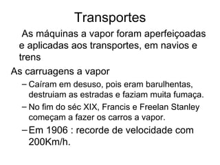 Transportes
  As máquinas a vapor foram aperfeiçoadas
 e aplicadas aos transportes, em navios e
 trens
As carruagens a vapor
  – Caíram em desuso, pois eram barulhentas,
    destruiam as estradas e faziam muita fumaça.
  – No fim do séc XIX, Francis e Freelan Stanley
    começam a fazer os carros a vapor.
  – Em 1906 : recorde de velocidade com
    200Km/h.
 