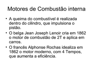 Motores de Combustão interna
• A queima do combustível é realizada
  dentro do cilindro, que impulsiona o
  pistão.
• O belga Jean Joseph Lenoir cria em 1862
  o motor de combustão de 2T e aplica em
  carros.
• O francês Alphonse Rochas idealiza em
  1862 o motor moderno, com 4 Tempos,
  que aumenta a eficiência.
 