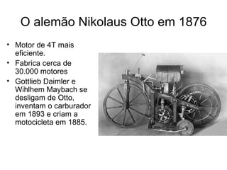 O alemão Nikolaus Otto em 1876
• Motor de 4T mais
  eficiente.
• Fabrica cerca de
  30.000 motores
• Gottlieb Daimler e
  Wihlhem Maybach se
  desligam de Otto,
  inventam o carburador
  em 1893 e criam a
  motocicleta em 1885.
 