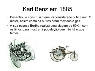 Karl Benz em 1885
• Desenhou e construiu o que foi considerado o 1o carro. O
  motor, assim como os outros eram movidos a gás.
• A sua esposa Bertha realiza uma viagem de 60Km com
  os filhos para mostrar à população que não há o que
  temer.
 