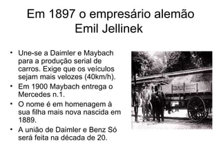 Em 1897 o empresário alemão
           Emil Jellinek
• Une-se a Daimler e Maybach
  para a produção serial de
  carros. Exige que os veículos
  sejam mais velozes (40km/h).
• Em 1900 Maybach entrega o
  Mercedes n.1.
• O nome é em homenagem à
  sua filha mais nova nascida em
  1889.
• A união de Daimler e Benz Só
  será feita na década de 20.
 