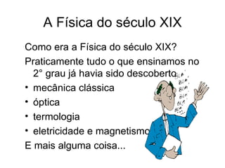 A Física do século XIX
Como era a Física do século XIX?
Praticamente tudo o que ensinamos no
  2° grau já havia sido descoberto
• mecânica clássica
• óptica
• termologia
• eletricidade e magnetismo
E mais alguma coisa...
 