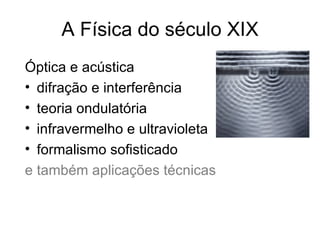 A Física do século XIX
Óptica e acústica
• difração e interferência
• teoria ondulatória
• infravermelho e ultravioleta
• formalismo sofisticado
e também aplicações técnicas
 