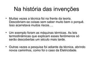 Na história das invenções
• Muitas vezes a técnica foi na frente da teoria.
  Descobriam-se coisas sem saber muito bem o porquê.
  Isso acarretava muitos riscos….

• Um exemplo foram as máquinas térmicas. As leis
  termodinâmicas que explicam esses fenômenos só
  serão descobertas um século mais tarde.

• Outras vezes a pesquisa foi adiante da técnica, abrindo
  novos caminhos, como foi o caso da Eletricidade.
 
