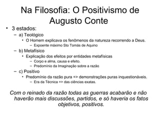 Na Filosofia: O Positivismo de
             Augusto Conte
• 3 estados:
   – a) Teológico
       • O Homem explicava os fenômenos da natureza recorrendo a Deus.
           – Expoente máximo Sto Tomás de Aquino
   – b) Metafísico
       • Explicação dos efeitos por entidades metafísicas
           – Corpo e alma, causa e efeito.
           – Predomínio da Imaginação sobre a razão
   – c) Positivo
       • Predomínio da razão pura => demonstrações puras inquestionáveis.
           – Era da Técnica => das ciências exatas.


 Com o reinado da razão todas as guerras acabarão e não
  haverão mais discussões, partidos, e só haveria os fatos
                    objetivos, positivos.
 