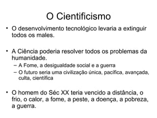 O Cientificismo
• O desenvolvimento tecnológico levaria a extinguir
  todos os males.

• A Ciência poderia resolver todos os problemas da
  humanidade.
  – A Fome, a desigualdade social e a guerra
  – O futuro seria uma civilização única, pacífica, avançada,
    culta, científica

• O homem do Séc XX teria vencido a distância, o
  frio, o calor, a fome, a peste, a doença, a pobreza,
  a guerra.
 