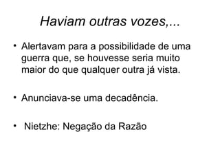 Haviam outras vozes,...
• Alertavam para a possibilidade de uma
  guerra que, se houvesse seria muito
  maior do que qualquer outra já vista.

• Anunciava-se uma decadência.

• Nietzhe: Negação da Razão
 