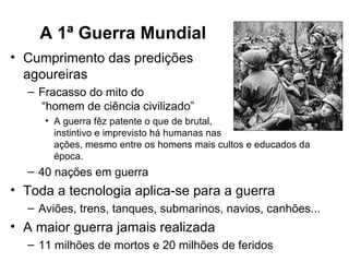 A 1ª Guerra Mundial
• Cumprimento das predições
  agoureiras
  – Fracasso do mito do
    “homem de ciência civilizado”
     • A guerra fêz patente o que de brutal,
       instintivo e imprevisto há humanas nas
       ações, mesmo entre os homens mais cultos e educados da
       época.
  – 40 nações em guerra
• Toda a tecnologia aplica-se para a guerra
  – Aviões, trens, tanques, submarinos, navios, canhões...
• A maior guerra jamais realizada
  – 11 milhões de mortos e 20 milhões de feridos
 