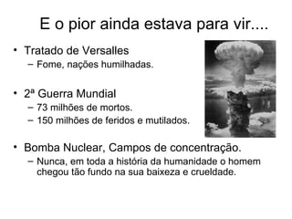 E o pior ainda estava para vir....
• Tratado de Versalles
  – Fome, nações humilhadas.


• 2ª Guerra Mundial
  – 73 milhões de mortos.
  – 150 milhões de feridos e mutilados.

• Bomba Nuclear, Campos de concentração.
  – Nunca, em toda a história da humanidade o homem
    chegou tão fundo na sua baixeza e crueldade.
 