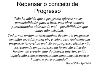 Repensar o conceito de
          Progresso
    “Não há dúvida que o progresso oferece novas
     potencialidades para o bem, mas abre também
   possibilidades abissais de mal – possibilidades que
                   antes não existiam.
Todos nos tornamos testemunhas de como o progresso
 em mãos erradas possa vir, e veio a ser, realmente um
 progresso terrível no mal. Se ao progresso técnico não
    corresponde um progresso na formação ética do
    homem, no crescimento do homem interior, então
  aquele não é um progresso, mas uma ameaça para o
                homem e para o mundo”
                                      Bento XVI – Spe Salvi
 