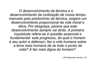 O desenvolvimento da técnica e o
desenvolvimento da civilização de nosso tempo
marcado pelo predomínio da técnica, exigem um
  desenvolvimento proporcional da vida moral e
      ética. Por desgraça, parece que este
  desenvolvimento sempre vai atrás. A primeira
   inquietude refere-se à questão essencial e
 fundamental: este progresso, do qual o homem
é seu autor e defensor, faz a vida humana sobre
   a terra mais humana de se todo o ponto de
       vista? A faz mais digna do homem?

                                (JP2 Redemptor Hominis, 15)
 