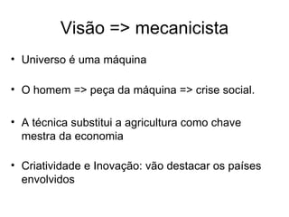 Visão => mecanicista
• Universo é uma máquina

• O homem => peça da máquina => crise social.

• A técnica substitui a agricultura como chave
  mestra da economia

• Criatividade e Inovação: vão destacar os países
  envolvidos
 