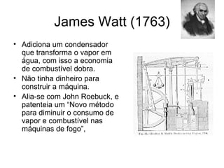 James Watt (1763)
• Adiciona um condensador
  que transforma o vapor em
  água, com isso a economia
  de combustível dobra.
• Não tinha dinheiro para
  construir a máquina.
• Alia-se com John Roebuck, e
  patenteia um “Novo método
  para diminuir o consumo de
  vapor e combustível nas
  máquinas de fogo”,
 