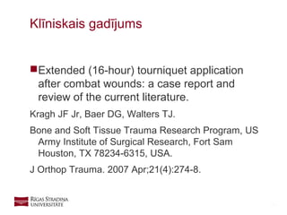 28
Extended (16-hour) tourniquet application
after combat wounds: a case report and
review of the current literature.
Kragh JF Jr, Baer DG, Walters TJ.
Bone and Soft Tissue Trauma Research Program, US
Army Institute of Surgical Research, Fort Sam
Houston, TX 78234-6315, USA.
J Orthop Trauma. 2007 Apr;21(4):274-8.
Klīniskais gadījums
 