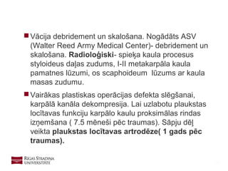 32
 Vācija debridement un skalošana. Nogādāts ASV
(Walter Reed Army Medical Center)- debridement un
skalošana. Radioloģiski- spieķa kaula procesus
styloideus daļas zudums, I-II metakarpāla kaula
pamatnes lūzumi, os scaphoideum lūzums ar kaula
masas zudumu.
 Vairākas plastiskas operācijas defekta slēgšanai,
karpālā kanāla dekompresija. Lai uzlabotu plaukstas
locītavas funkciju karpālo kaulu proksimālas rindas
izņemšana ( 7.5 mēneši pēc traumas). Sāpju dēļ
veikta plaukstas locītavas artrodēze( 1 gads pēc
traumas).
 