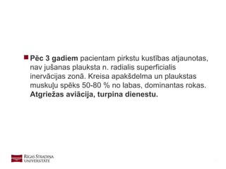 33
 Pēc 3 gadiem pacientam pirkstu kustības atjaunotas,
nav jušanas plauksta n. radialis superficialis
inervācijas zonā. Kreisa apakšdelma un plaukstas
muskuļu spēks 50-80 % no labas, dominantas rokas.
Atgriežas aviācija, turpina dienestu.
 