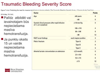 7
Traumatic Bleeding Severity Score
Ogura T et al. Predicting the need for massive transfusion in trauma patients: The Traumatic Bleeding Severity Score. J Trauma Acute Care Surg
2014 May; 76:1243.
 Palīdz atbildēt vai
ievainotajam būs
nepieciešama
masīva
hemotransfuzija.
 Ja punktu skaits
15 un vairāk
nepieciešama
masīva
hemotransfuzija.
 