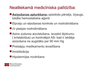 9
 Asiņošanas apturēšana- spiedošs pārsējs, žņaugs,
lokālie hemostatiskie aģenti
 Elpceļu un elpošanas kontrole un nodrošināšana
 i/v pieejas nodrošināšana
 Asins zuduma aizvietošana, ievadot šķidrumu
( kristaloīdus) un kontrolējot AS- kad ir iekšēja
asiņošana ne augstāks par 90 mm Hg
 Pretsāpju medikamentu ievadīšana
 Imobilizācija
 Hipotermijas novēršana
Neatliekamā medicīniska palīdzība:
 