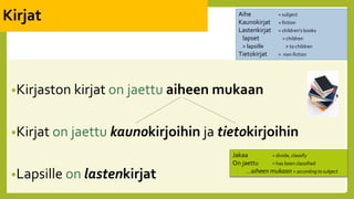 Kirjat
•Kirjaston kirjat on jaettu aiheen mukaan
•Kirjat on jaettu kaunokirjoihin ja tietokirjoihin
•Lapsille on lastenkirjat
Aihe = subject
Kaunokirjat = fiction
Lastenkirjat = children’s books
lapset = children
> lapsille > to children
Tietokirjat = non-fiction
Jakaa = divide, classify
On jaettu = has been classified
…aiheen mukaan = according to subject
 