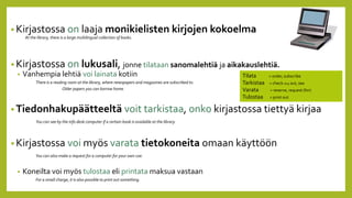 1
• Kirjastossa on laaja monikielisten kirjojen kokoelma
At the library, there is a large multilingual collection of books.
• Kirjastossa on lukusali, jonne tilataan sanomalehtiä ja aikakauslehtiä.
• Vanhempia lehtiä voi lainata kotiin
There is a reading room at the library, where newspapers and magazines are subscribed to.
Older papers you can borrow home.
• Tiedonhakupäätteeltä voit tarkistaa, onko kirjastossa tiettyä kirjaa
You can see by the info desk computer if a certain book is available at the library.
• Kirjastossa voi myös varata tietokoneita omaan käyttöön
You can also make a request for a computer for your own use.
• Koneilta voi myös tulostaa eli printata maksua vastaan
For a small charge, it is also possible to print out something.
Tilata = order, subscribe
Tarkistaa = check sthg out, see
Varata = reserve, request (for)
Tulostaa = print out
 