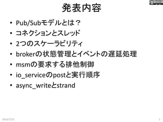 発表内容
2016/7/23 2
• Pub/Subモデルとは？
• コネクションとスレッド
• 2つのスケーラビリティ
• brokerの状態管理とイベントの遅延処理
• msmの要求する排他制御
• io_serviceのpostと実行順序
• async_writeとstrand
 
