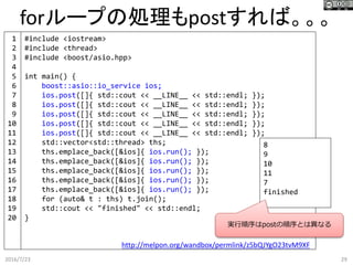 forループの処理もpostすれば。。。
2016/7/23 29
#include <iostream>
#include <thread>
#include <boost/asio.hpp>
int main() {
boost::asio::io_service ios;
ios.post([]{ std::cout << __LINE__ << std::endl; });
ios.post([]{ std::cout << __LINE__ << std::endl; });
ios.post([]{ std::cout << __LINE__ << std::endl; });
ios.post([]{ std::cout << __LINE__ << std::endl; });
ios.post([]{ std::cout << __LINE__ << std::endl; });
std::vector<std::thread> ths;
ths.emplace_back([&ios]{ ios.run(); });
ths.emplace_back([&ios]{ ios.run(); });
ths.emplace_back([&ios]{ ios.run(); });
ths.emplace_back([&ios]{ ios.run(); });
ths.emplace_back([&ios]{ ios.run(); });
for (auto& t : ths) t.join();
std::cout << "finished" << std::endl;
}
http://melpon.org/wandbox/permlink/z5bQJYgO23tvM9XF
8
9
10
11
7
finished
1
2
3
4
5
6
7
8
9
10
11
12
13
14
15
16
17
18
19
20
実行順序はpostの順序とは異なる
 