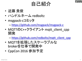 自己紹介
2016/7/23 3
• 近藤 貴俊
• ハンドルネーム redboltz
• msgpack-cコミッタ
– https://github.com/msgpack/msgpack-c
• MQTTのC++クライアント mqtt_client_cpp
開発
– https://github.com/redboltz/mqtt_client_cpp
• MQTTを拡張したスケーラブルな
brokerを仕事で開発中
• CppCon 2016 参加予定
 